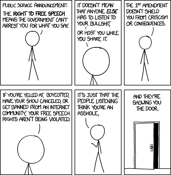 Public service announcement: The right to free speech means the government can't arrest you for what you say. It doesn't mean that anyone else has to listen to your bullshit, or host you while you share it. The 1st amendment doesn't shield you from criticism or consequences. If you're yelled at, boycotted, have your show cancelled, or get banned from an internet community, your free speech rights aren't being violated. It's just that the people listening think you're an asshole, and they're showing you the door